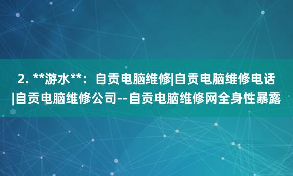 2. **游水**：自贡电脑维修|自贡电脑维修电话|自贡电脑维修公司--自贡电脑维修网全身性暴露